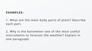 EXAMPLES:
1. What are the main body parts of plant? Describe
each part.
2. Why is the barometer one of the most useful
instruments to forecast the weather? Explain in
one paragraph.
 
