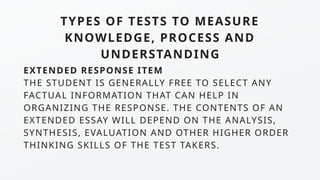 TYPES OF TESTS TO MEASURE
KNOWLEDGE, PROCESS AND
UNDERSTANDING
EXTENDED RESPONSE ITEM
THE STUDENT IS GENERALLY FREE TO SELECT ANY
FACTUAL INFORMATION THAT CAN HELP IN
ORGANIZING THE RESPONSE. THE CONTENTS OF AN
EXTENDED ESSAY WILL DEPEND ON THE ANALYSIS,
SYNTHESIS, EVALUATION AND OTHER HIGHER ORDER
THINKING SKILLS OF THE TEST TAKERS.
 