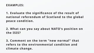 EXAMPLES:
1. Evaluate the significance of the result of
national referendum of Scotland to the global
peace condition.
2. What can you say about NATO's position on
the ISIS?
3. Comment on the term "new normal" that
refers to the environmental condition and
climate change.
 