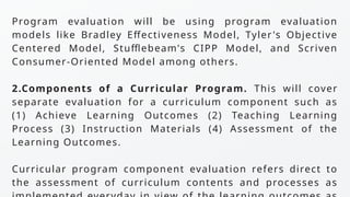 Program evaluation will be using program evaluation
models like Bradley Effectiveness Model, Tyler's Objective
Centered Model, Stufflebeam's CIPP Model, and Scriven
Consumer-Oriented Model among others.
2.Components of a Curricular Program. This will cover
separate evaluation for a curriculum component such as
(1) Achieve Learning Outcomes (2) Teaching Learning
Process (3) Instruction Materials (4) Assessment of the
Learning Outcomes.
Curricular program component evaluation refers direct to
the assessment of curriculum contents and processes as
 