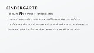 KINDERGARTE
N
• NO NUMERICAL GRADES IN KINDERGARTEN.
• Learners' progress is tracked using checklists and student portfolios.
• Portfolios are shared with parents at the end of each quarter for discussion.
• Additional guidelines for the Kindergarten program will be provided.
 