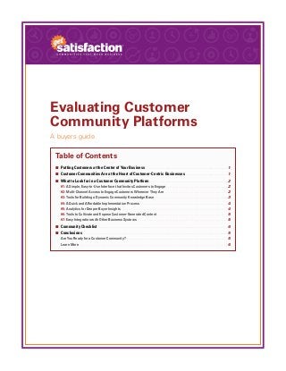 Evaluating Customer
Community Platforms
A buyers guide
Table of Contents
¢¢ Putting Customers at the Center of Your Business.  .  .  .  .  .  .  .  .  .  .  .  .  .  .  .  .  .  .  .  .  .  .  .  .  .  .  .  .  .  .  .  .  .  .  .  .  .  .  .  .  .  .  .  .  .  .  .  . 1
¢¢ Customer Communities Are at the Heart of Customer-Centric Businesses.  .   .   .   .   .   .   .   .   .   .   .   .   .   .   .   .   .   .   .   .   .   .   .   . 1
¢¢ What to Look for in a Customer Community Platform.  .  .  .  .  .  .  .  .  .  .  .  .  .  .  .  .  .  .  .  .  .  .  .  .  .  .  .  .  .  .  .  .  .  .  .  .  .  .  .  .  .  .  .  .  .  2
#1: A Simple, Easy-to-Use Interface that Invites Customers to Engage.  .   .   .   .   .   .   .   .   .   .   .   .   .   .   .   .   .   .   .   .   .   .   .   .   .   .   .   .   .   .   .   .   .   .   .   .   .   .   .   . 2
#2: Multi-Channel Access to Engage Customers Wherever They Are.  .  .  .  .  .  .  .  .  .  .  .  .  .  .  .  .  .  .  .  .  .  .  .  .  .  .  .  .  .  .  .  .  .  .  .  .  .  .  .  .  . 2
#3: Tools for Building a Dynamic Community Knowledge Base.  .   .   .   .   .   .   .   .   .   .   .   .   .   .   .   .   .   .   .   .   .   .   .   .   .   .   .   .   .   .   .   .   .   .   .   .   .   .   .   .   .   .   .   .   .   .   .   . 3
#4: A Quick and Affordable Implementation Process.  .  .  .  .  .  .  .  .  .  .  .  .  .  .  .  .  .  .  .  .  .  .  .  .  .  .  .  .  .  .  .  .  .  .  .  .  .  .  .  .  .  .  .  .  .  .  .  .  .  .  .  .  .  .  .  .  . 4
#5: Analytics for Deeper Buyer Insights.  .  .  .  .  .  .  .  .  .  .  .  .  .  .  .  .  .  .  .  .  .  .  .  .  .  .  .  .  .  .  .  .  .  .  .  .  .  .  .  .  .  .  .  .  .  .  .  .  .  .  .  .  .  .  .  .  .  .  .  .  .  .  .  .  .  .  .  .  .  . 4
#6: Tools to Cultivate and Expose Customer-Generated Content.  .   .   .   .   .   .   .   .   .   .   .   .   .   .   .   .   .   .   .   .   .   .   .   .   .   .   .   .   .   .   .   .   .   .   .   .   .   .   .   .   .   .   .   .   .   . 5
#7: Easy Integration with Other Business Systems .  .  .  .  .  .  .  .  .  .  .  .  .  .  .  .  .  .  .  .  .  .  .  .  .  .  .  .  .  .  .  .  .  .  .  .  .  .  .  .  .  .  .  .  .  .  .  .  .  .  .  .  .  .  .  .  .  .  .  . 5
¢¢ Community Checklist .  .  .  .  .  .  .  .  .  .  .  .  .  .  .  .  .  .  .  .  .  .  .  .  .  .  .  .  .  .  .  .  .  .  .  .  .  .  .  .  .  .  .  .  .  .  .  .  .  .  .  .  .  .  .  .  .  .  .  .  .  .  .  .  .  .  .  .  .  .  .  .  .  .  .  . 6
¢¢ Conclusions .  .  .  .  .  .  .  .  .  .  .  .  .  .  .  .  .  .  .  .  .  .  .  .  .  .  .  .  .  .  .  .  .  .  .  .  .  .  .  .  .  .  .  .  .  .  .  .  .  .  .  .  .  .  .  .  .  .  .  .  .  .  .  .  .  .  .  .  .  .  .  .  .  .  .  .  .  .  .  .  .  .  .  .  . 5
Are You Ready for a Customer Community? .  .  .  .  .  .  .  .  .  .  .  .  .  .  .  .  .  .  .  .  .  .  .  .  .  .  .  .  .  .  .  .  .  .  .  .  .  .  .  .  .  .  .  .  .  .  .  .  .  .  .  .  .  .  .  .  .  .  .  .  .  .  .  .  .  .  . 5
Learn More.  .  .  .  .  .  .  .  .  .  .  .  .  .  .  .  .  .  .  .  .  .  .  .  .  .  .  .  .  .  .  .  .  .  .  .  .  .  .  .  .  .  .  .  .  .  .  .  .  .  .  .  .  .  .  .  .  .  .  .  .  .  .  .  .  .  .  .  .  .  .  .  .  .  .  .  .  .  .  .  .  .  .  .  .  .  .  .  .  .  .  .  .  .  .  .  .  . 6
 