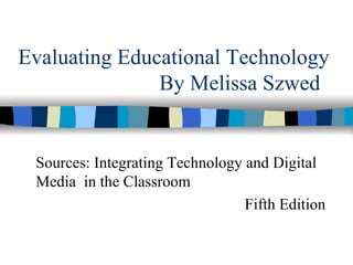Evaluating Educational Technology By Melissa Szwed  Sources: Integrating Technology and Digital Media  in the Classroom Fifth Edition 