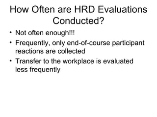 How Often are HRD Evaluations Conducted? Not often enough!!! Frequently, only end-of-course participant reactions are collected Transfer to the workplace is evaluated less frequently 
