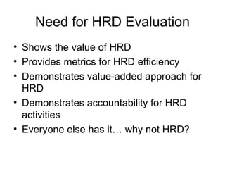 Need for HRD Evaluation Shows the value of HRD Provides metrics for HRD efficiency Demonstrates value-added approach for HRD Demonstrates accountability for HRD activities Everyone else has it… why not HRD? 