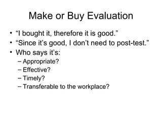 Make or Buy Evaluation “ I bought it, therefore it is good.” “ Since it’s good, I don’t need to post-test.” Who says it’s:  Appropriate? Effective? Timely? Transferable to the workplace? 