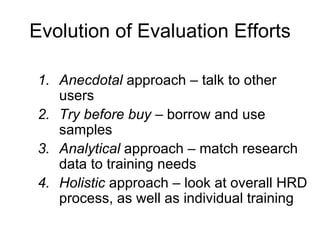 Evolution of Evaluation Efforts Anecdotal  approach  –  talk to other users  Try before buy  –  borrow and use samples  Analytical  approach  –  match research data to training needs  Holistic  approach  –  look at overall HRD process, as well as individual training  