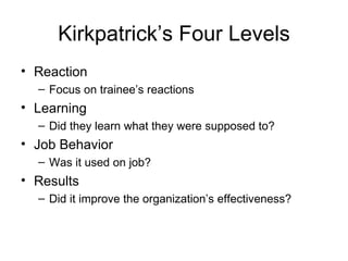 Kirkpatrick’s Four Levels Reaction Focus on trainee’s reactions Learning Did they learn what they were supposed to? Job Behavior Was it used on job? Results Did it improve the organization’s effectiveness? 