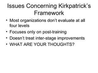 Issues Concerning Kirkpatrick’s Framework Most organizations don’t evaluate at all four levels Focuses only on post-training Doesn’t treat inter-stage improvements WHAT ARE YOUR THOUGHTS? 