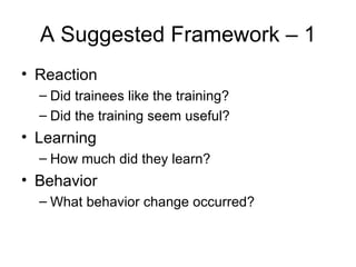 A Suggested Framework – 1 Reaction Did trainees like the training? Did the training seem useful? Learning How much did they learn? Behavior What behavior change occurred? 