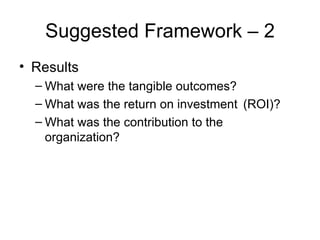 Suggested Framework – 2 Results What were the tangible outcomes? What was the return on investment  (ROI)? What was the contribution to the  organization? 