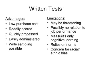 Written Tests Advantages : Low purchase cost Readily scored Quickly processed Easily administered Wide sampling possible Limitations : May be threatening Possibly no relation to job performance Measures only cognitive learning Relies on norms Concern for racial/ ethnic bias 