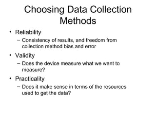 Choosing Data Collection Methods Reliability Consistency of results, and freedom from collection method bias and error Validity Does the device measure what we want to measure? Practicality Does it make sense in terms of the resources used to get the data? 