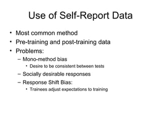 Use of Self-Report Data Most common method Pre-training and post-training data  Problems: Mono-method bias Desire to be consistent between tests Socially desirable responses Response Shift Bias:  Trainees adjust expectations to training 