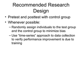 Recommended Research Design Pretest and posttest with control group Whenever possible: Randomly assign individuals to the test group and the control group to minimize bias Use “time-series” approach to data collection to verify performance improvement is due to training 