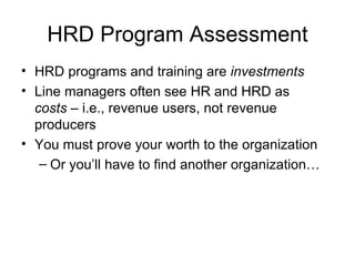 HRD Program Assessment HRD programs and training are  investments Line managers often see HR and HRD as  costs  –   i.e.,   revenue users, not revenue producers You must prove your worth to the organization  Or you’ll have to find another organization… 