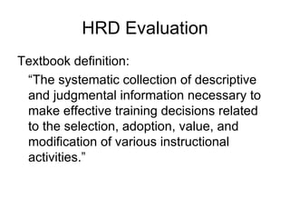 HRD Evaluation Textbook definition: “ The systematic collection of descriptive and judgmental information necessary to make effective training decisions related to the selection, adoption, value, and modification of various instructional activities.” 
