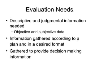 Evaluation Needs Descriptive and judgmental information needed Objective and subjective data Information gathered according to a plan and in a desired format Gathered to provide decision making information 