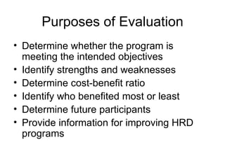 Purposes of Evaluation Determine whether the program is meeting the intended objectives Identify strengths and weaknesses Determine cost-benefit ratio Identify who benefited most or least Determine future participants Provide information for improving HRD programs 