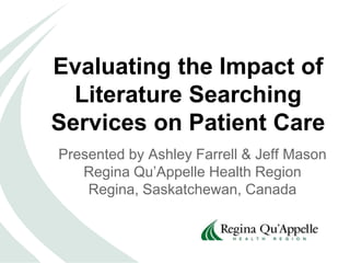 Evaluating the Impact of
Literature Searching
Services on Patient Care
Presented by Ashley Farrell & Jeff Mason
Regina Qu’Appelle Health Region
Regina, Saskatchewan, Canada
 
