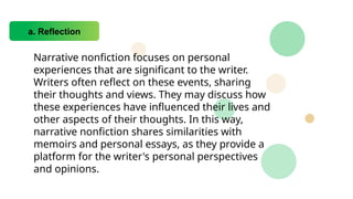 a. Reflection
Narrative nonfiction focuses on personal
experiences that are significant to the writer.
Writers often reflect on these events, sharing
their thoughts and views. They may discuss how
these experiences have influenced their lives and
other aspects of their thoughts. In this way,
narrative nonfiction shares similarities with
memoirs and personal essays, as they provide a
platform for the writer's personal perspectives
and opinions.
 