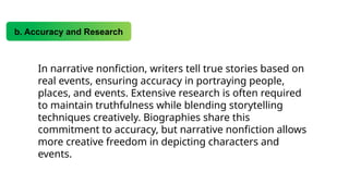 b. Accuracy and Research
In narrative nonfiction, writers tell true stories based on
real events, ensuring accuracy in portraying people,
places, and events. Extensive research is often required
to maintain truthfulness while blending storytelling
techniques creatively. Biographies share this
commitment to accuracy, but narrative nonfiction allows
more creative freedom in depicting characters and
events.
 