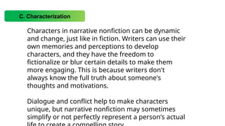 C. Characterization
Characters in narrative nonfiction can be dynamic
and change, just like in fiction. Writers can use their
own memories and perceptions to develop
characters, and they have the freedom to
fictionalize or blur certain details to make them
more engaging. This is because writers don't
always know the full truth about someone's
thoughts and motivations.
Dialogue and conflict help to make characters
unique, but narrative nonfiction may sometimes
simplify or not perfectly represent a person's actual
 