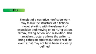 d. Plot
The plot of a narrative nonfiction work
may follow the structure of a fictional
novel, starting with the element of
exposition and moving on to rising action,
climax, falling action, and resolution. This
narrative structure allows the writer to
bring cohesion and resolution to real-life
events that may not have been so clearly
defined.
 