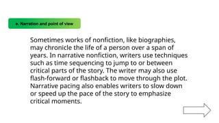 e. Narration and point of view
Sometimes works of nonfiction, like biographies,
may chronicle the life of a person over a span of
years. In narrative nonfiction, writers use techniques
such as time sequencing to jump to or between
critical parts of the story. The writer may also use
flash-forward or flashback to move through the plot.
Narrative pacing also enables writers to slow down
or speed up the pace of the story to emphasize
critical moments.
 