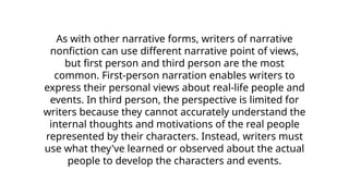 As with other narrative forms, writers of narrative
nonfiction can use different narrative point of views,
but first person and third person are the most
common. First-person narration enables writers to
express their personal views about real-life people and
events. In third person, the perspective is limited for
writers because they cannot accurately understand the
internal thoughts and motivations of the real people
represented by their characters. Instead, writers must
use what they've learned or observed about the actual
people to develop the characters and events.
 