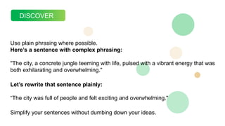 DISCOVER
Use plain phrasing where possible.
Here’s a sentence with complex phrasing:
"The city, a concrete jungle teeming with life, pulsed with a vibrant energy that was
both exhilarating and overwhelming."
Let’s rewrite that sentence plainly:
“The city was full of people and felt exciting and overwhelming."
Simplify your sentences without dumbing down your ideas.
 