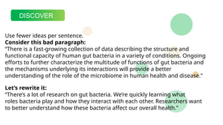 DISCOVER
Use fewer ideas per sentence.
Consider this bad paragraph:
“There is a fast-growing collection of data describing the structure and
functional capacity of human gut bacteria in a variety of conditions. Ongoing
efforts to further characterize the multitude of functions of gut bacteria and
the mechanisms underlying its interactions will provide a better
understanding of the role of the microbiome in human health and disease.”
Let’s rewrite it:
“There’s a lot of research on gut bacteria. We’re quickly learning what
roles bacteria play and how they interact with each other. Researchers want
to better understand how these bacteria affect our overall health.”
 