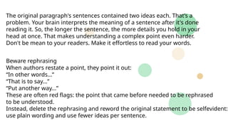The original paragraph's sentences contained two ideas each. That’s a
problem. Your brain interprets the meaning of a sentence after it's done
reading it. So, the longer the sentence, the more details you hold in your
head at once. That makes understanding a complex point even harder.
Don't be mean to your readers. Make it effortless to read your words.
Beware rephrasing
When authors restate a point, they point it out:
“In other words…”
“That is to say…”
“Put another way…”
These are often red flags: the point that came before needed to be rephrased
to be understood.
Instead, delete the rephrasing and reword the original statement to be selfevident:
use plain wording and use fewer ideas per sentence.
 
