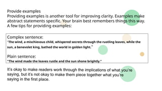 Provide examples
Providing examples is another tool for improving clarity. Examples make
abstract statements specific. Your brain best remembers things this way.
A few tips for providing examples:
Complex sentence:
"The wind, a mischievous child, whispered secrets through the rustling leaves, while the
sun, a benevolet king, bathed the world in golden light."
Plain sentence:
"The wind made the leaves rustle and the sun shone brightly."
It’s okay to make readers work through the implications of what you’re
saying, but it’s not okay to make them piece together what you’re
saying in the first place.
 
