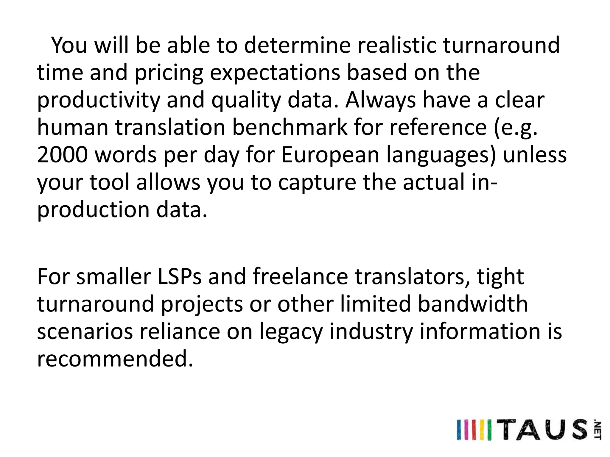 You will be able to determine realistic turnaround
time and pricing expectations based on the
productivity and quality data. Always have a clear
human translation benchmark for reference (e.g.
2000 words per day for European languages) unless
your tool allows you to capture the actual inproduction data.
For smaller LSPs and freelance translators, tight
turnaround projects or other limited bandwidth
scenarios reliance on legacy industry information is
recommended.

 