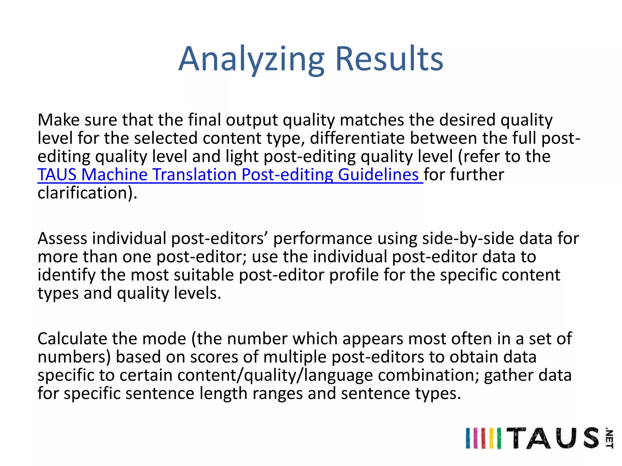 Analyzing Results
Make sure that the final output quality matches the desired quality
level for the selected content type, differentiate between the full postediting quality level and light post-editing quality level (refer to the
TAUS Machine Translation Post-editing Guidelines for further
clarification).
Assess individual post-editors’ performance using side-by-side data for
more than one post-editor; use the individual post-editor data to
identify the most suitable post-editor profile for the specific content
types and quality levels.
Calculate the mode (the number which appears most often in a set of
numbers) based on scores of multiple post-editors to obtain data
specific to certain content/quality/language combination; gather data
for specific sentence length ranges and sentence types.

 