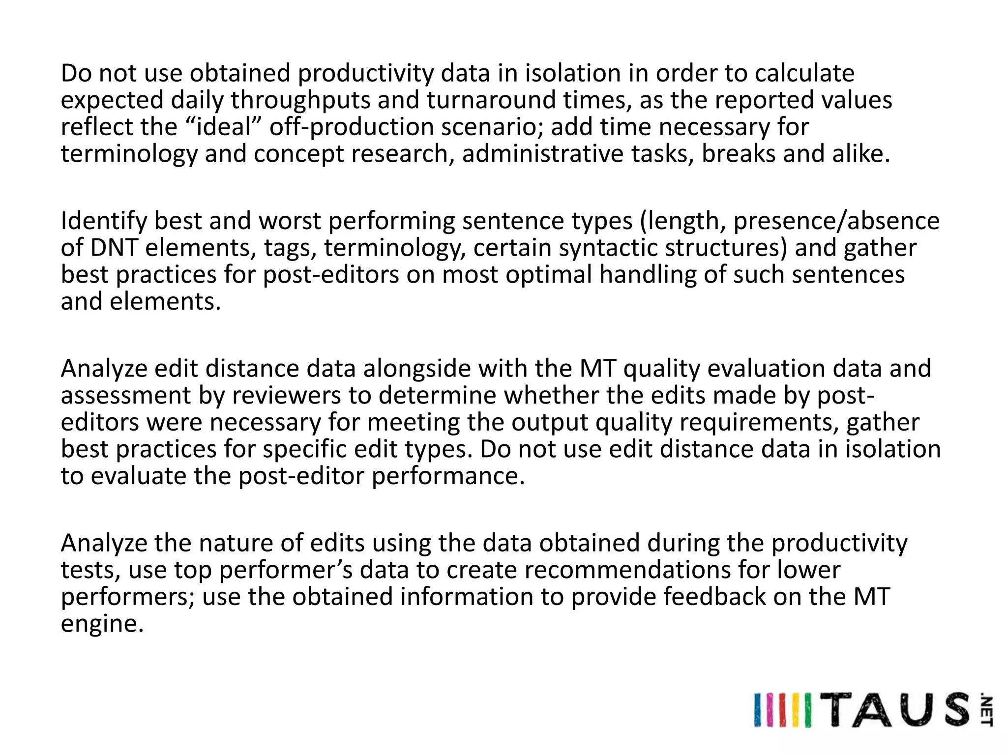 Do not use obtained productivity data in isolation in order to calculate
expected daily throughputs and turnaround times, as the reported values
reflect the “ideal” off-production scenario; add time necessary for
terminology and concept research, administrative tasks, breaks and alike.
Identify best and worst performing sentence types (length, presence/absence
of DNT elements, tags, terminology, certain syntactic structures) and gather
best practices for post-editors on most optimal handling of such sentences
and elements.

Analyze edit distance data alongside with the MT quality evaluation data and
assessment by reviewers to determine whether the edits made by posteditors were necessary for meeting the output quality requirements, gather
best practices for specific edit types. Do not use edit distance data in isolation
to evaluate the post-editor performance.
Analyze the nature of edits using the data obtained during the productivity
tests, use top performer’s data to create recommendations for lower
performers; use the obtained information to provide feedback on the MT
engine.

 
