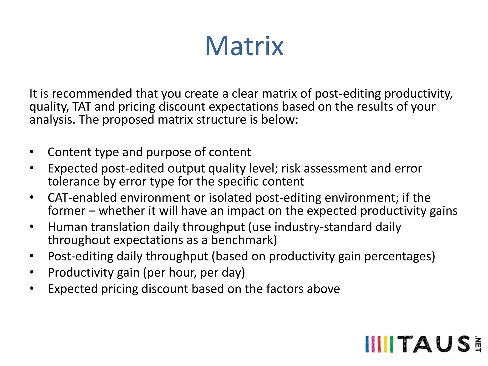 Matrix
It is recommended that you create a clear matrix of post-editing productivity,
quality, TAT and pricing discount expectations based on the results of your
analysis. The proposed matrix structure is below:
• Content type and purpose of content
• Expected post-edited output quality level; risk assessment and error
tolerance by error type for the specific content
• CAT-enabled environment or isolated post-editing environment; if the
former – whether it will have an impact on the expected productivity gains
• Human translation daily throughput (use industry-standard daily
throughout expectations as a benchmark)
• Post-editing daily throughput (based on productivity gain percentages)
• Productivity gain (per hour, per day)
• Expected pricing discount based on the factors above

 