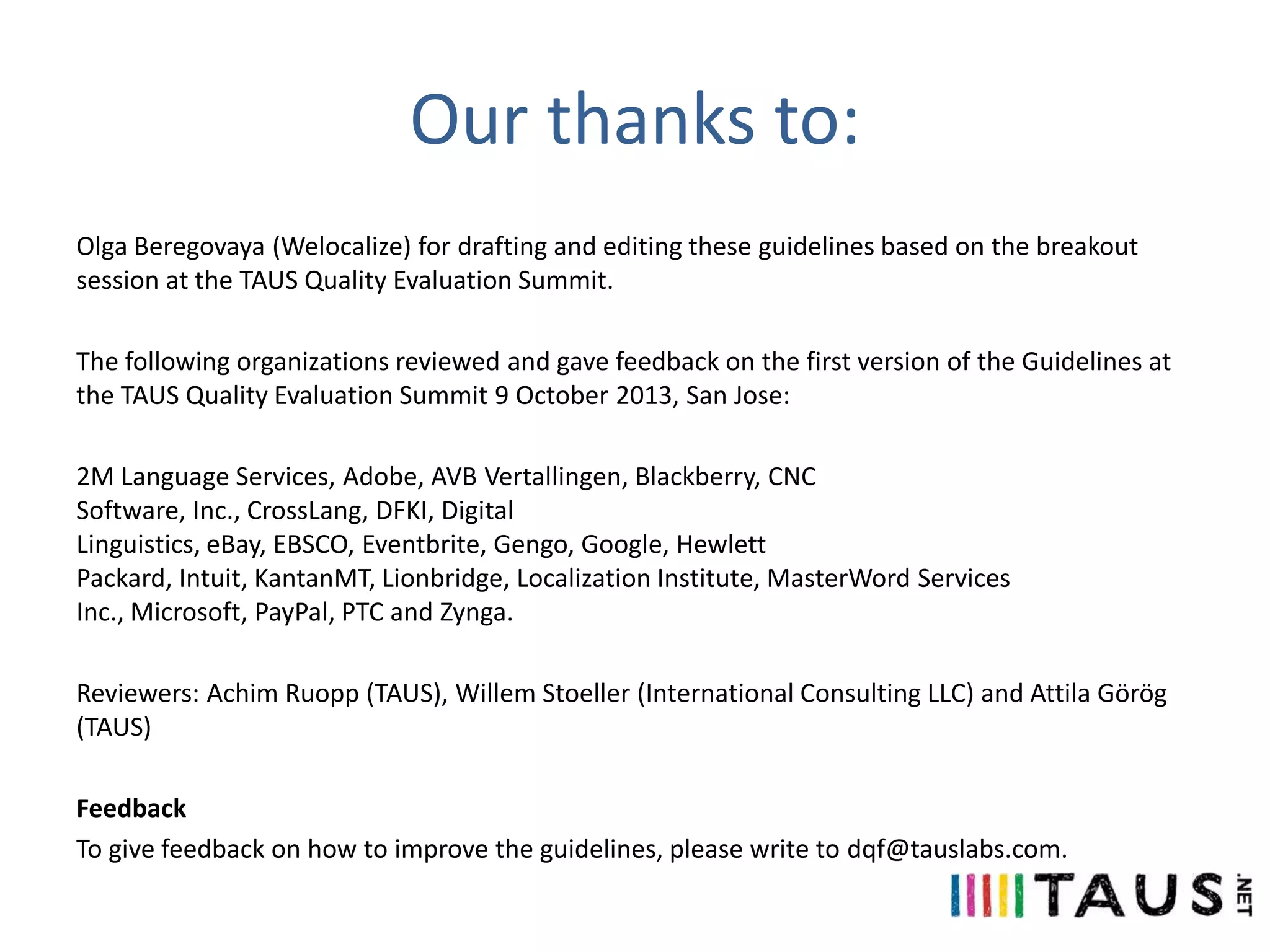 Our thanks to:
Olga Beregovaya (Welocalize) for drafting and editing these guidelines based on the breakout
session at the TAUS Quality Evaluation Summit.
The following organizations reviewed and gave feedback on the first version of the Guidelines at
the TAUS Quality Evaluation Summit 9 October 2013, San Jose:
2M Language Services, Adobe, AVB Vertallingen, Blackberry, CNC
Software, Inc., CrossLang, DFKI, Digital
Linguistics, eBay, EBSCO, Eventbrite, Gengo, Google, Hewlett
Packard, Intuit, KantanMT, Lionbridge, Localization Institute, MasterWord Services
Inc., Microsoft, PayPal, PTC and Zynga.
Reviewers: Achim Ruopp (TAUS), Willem Stoeller (International Consulting LLC) and Attila Görög
(TAUS)
Feedback
To give feedback on how to improve the guidelines, please write to dqf@tauslabs.com.

 