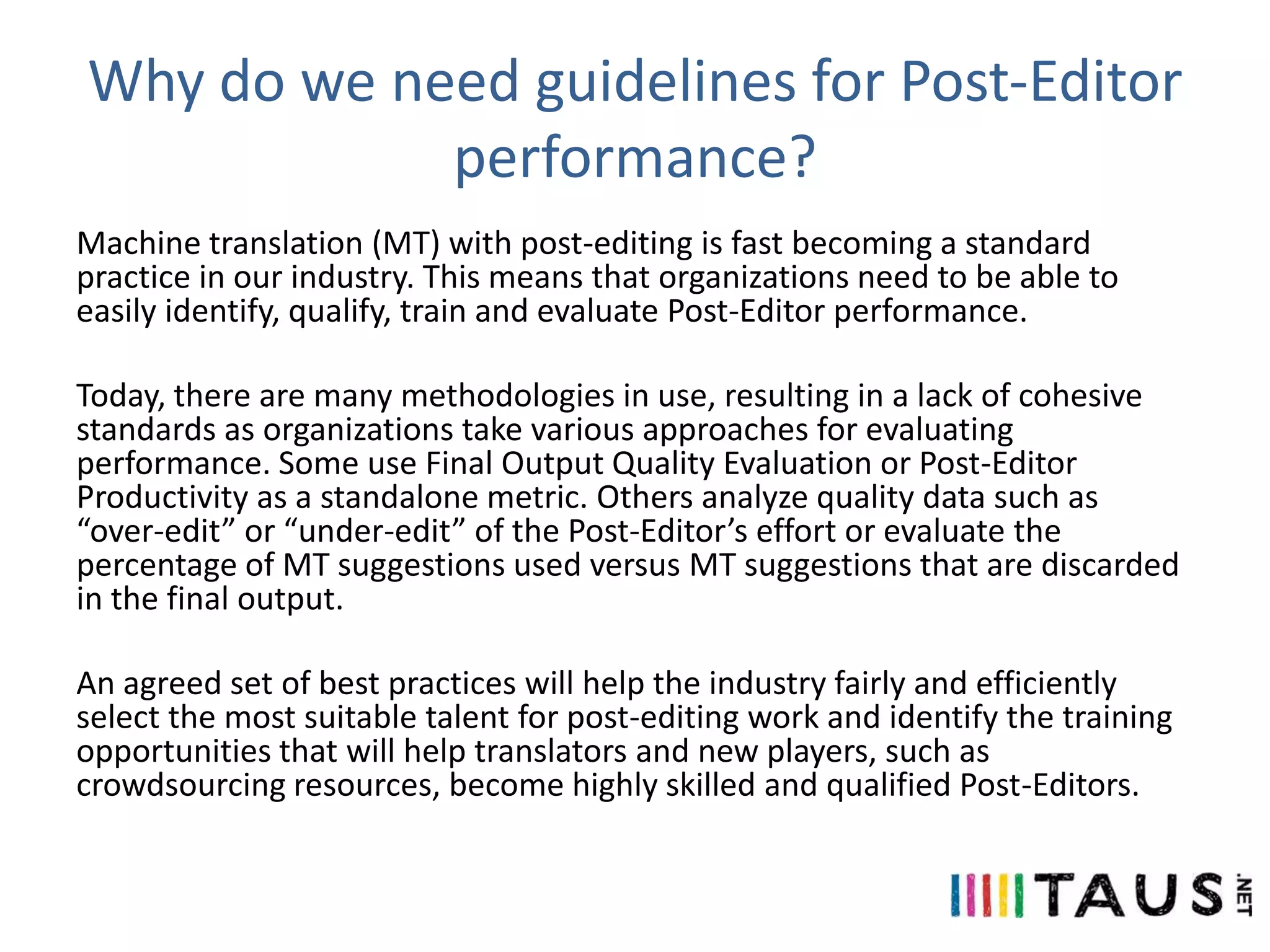 Why do we need guidelines for Post-Editor
performance?
Machine translation (MT) with post-editing is fast becoming a standard
practice in our industry. This means that organizations need to be able to
easily identify, qualify, train and evaluate Post-Editor performance.
Today, there are many methodologies in use, resulting in a lack of cohesive
standards as organizations take various approaches for evaluating
performance. Some use Final Output Quality Evaluation or Post-Editor
Productivity as a standalone metric. Others analyze quality data such as
“over-edit” or “under-edit” of the Post-Editor’s effort or evaluate the
percentage of MT suggestions used versus MT suggestions that are discarded
in the final output.
An agreed set of best practices will help the industry fairly and efficiently
select the most suitable talent for post-editing work and identify the training
opportunities that will help translators and new players, such as
crowdsourcing resources, become highly skilled and qualified Post-Editors.

 