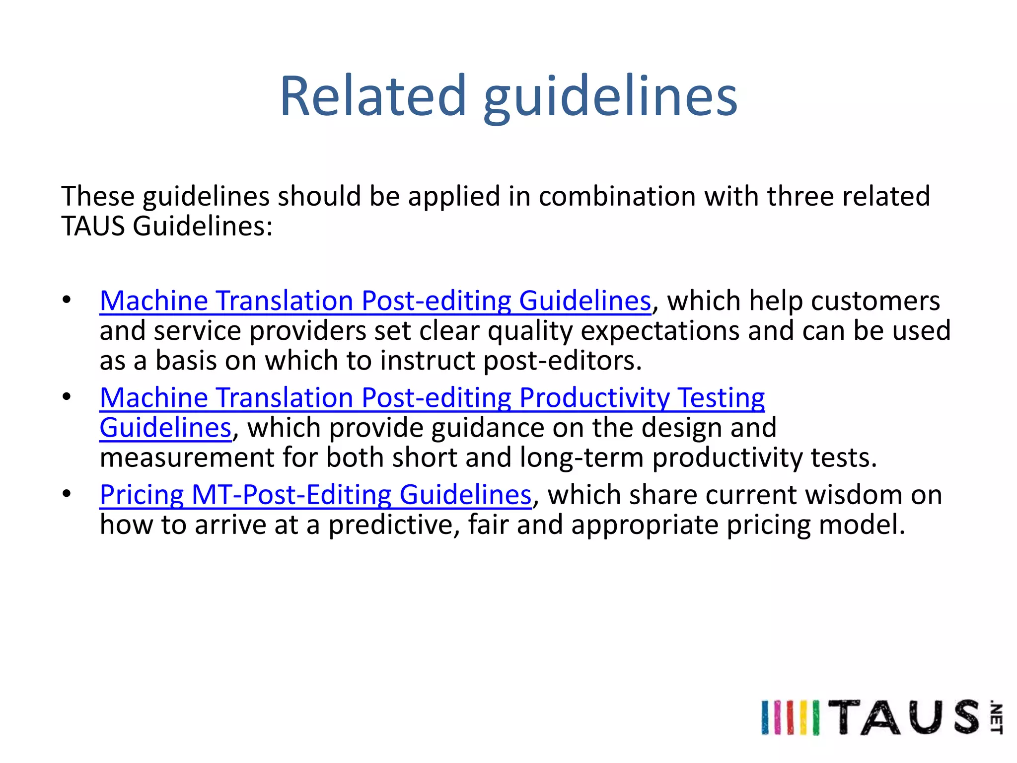 Related guidelines
These guidelines should be applied in combination with three related
TAUS Guidelines:
• Machine Translation Post-editing Guidelines, which help customers
and service providers set clear quality expectations and can be used
as a basis on which to instruct post-editors.
• Machine Translation Post-editing Productivity Testing
Guidelines, which provide guidance on the design and
measurement for both short and long-term productivity tests.
• Pricing MT-Post-Editing Guidelines, which share current wisdom on
how to arrive at a predictive, fair and appropriate pricing model.

 