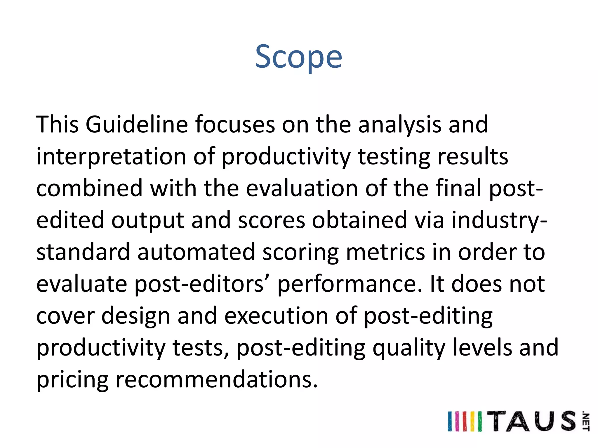 Scope
This Guideline focuses on the analysis and
interpretation of productivity testing results
combined with the evaluation of the final postedited output and scores obtained via industrystandard automated scoring metrics in order to
evaluate post-editors’ performance. It does not
cover design and execution of post-editing
productivity tests, post-editing quality levels and
pricing recommendations.

 