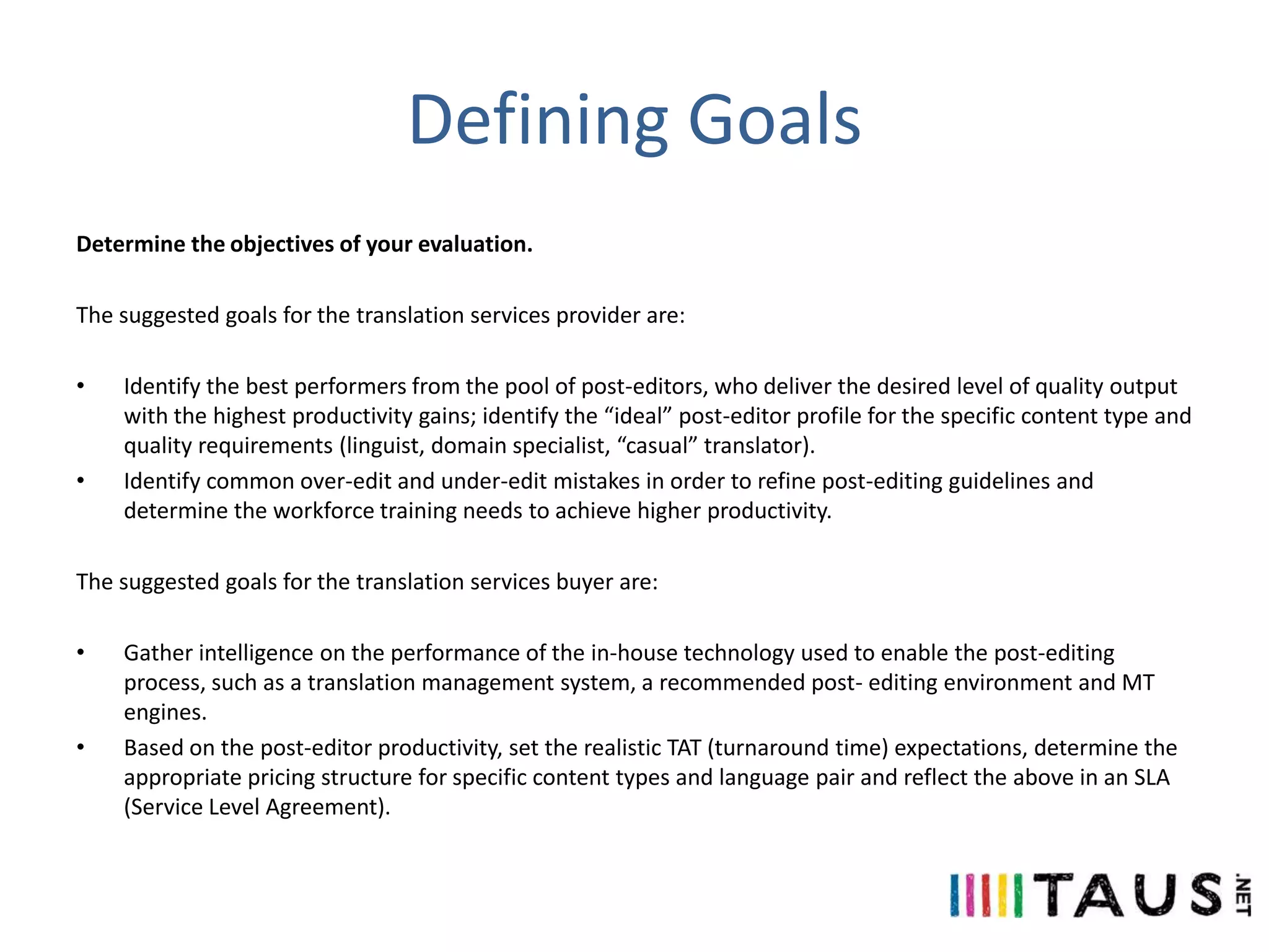 Defining Goals
Determine the objectives of your evaluation.
The suggested goals for the translation services provider are:
•

•

Identify the best performers from the pool of post-editors, who deliver the desired level of quality output
with the highest productivity gains; identify the “ideal” post-editor profile for the specific content type and
quality requirements (linguist, domain specialist, “casual” translator).
Identify common over-edit and under-edit mistakes in order to refine post-editing guidelines and
determine the workforce training needs to achieve higher productivity.

The suggested goals for the translation services buyer are:
•

•

Gather intelligence on the performance of the in-house technology used to enable the post-editing
process, such as a translation management system, a recommended post- editing environment and MT
engines.
Based on the post-editor productivity, set the realistic TAT (turnaround time) expectations, determine the
appropriate pricing structure for specific content types and language pair and reflect the above in an SLA
(Service Level Agreement).

 
