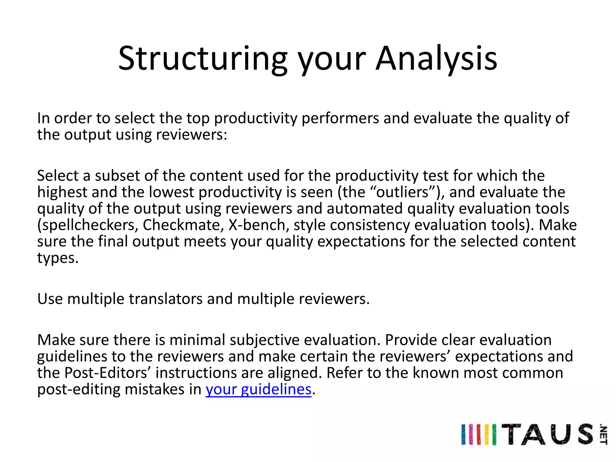 Structuring your Analysis
In order to select the top productivity performers and evaluate the quality of
the output using reviewers:
Select a subset of the content used for the productivity test for which the
highest and the lowest productivity is seen (the “outliers”), and evaluate the
quality of the output using reviewers and automated quality evaluation tools
(spellcheckers, Checkmate, X-bench, style consistency evaluation tools). Make
sure the final output meets your quality expectations for the selected content
types.
Use multiple translators and multiple reviewers.
Make sure there is minimal subjective evaluation. Provide clear evaluation
guidelines to the reviewers and make certain the reviewers’ expectations and
the Post-Editors’ instructions are aligned. Refer to the known most common
post-editing mistakes in your guidelines.

 