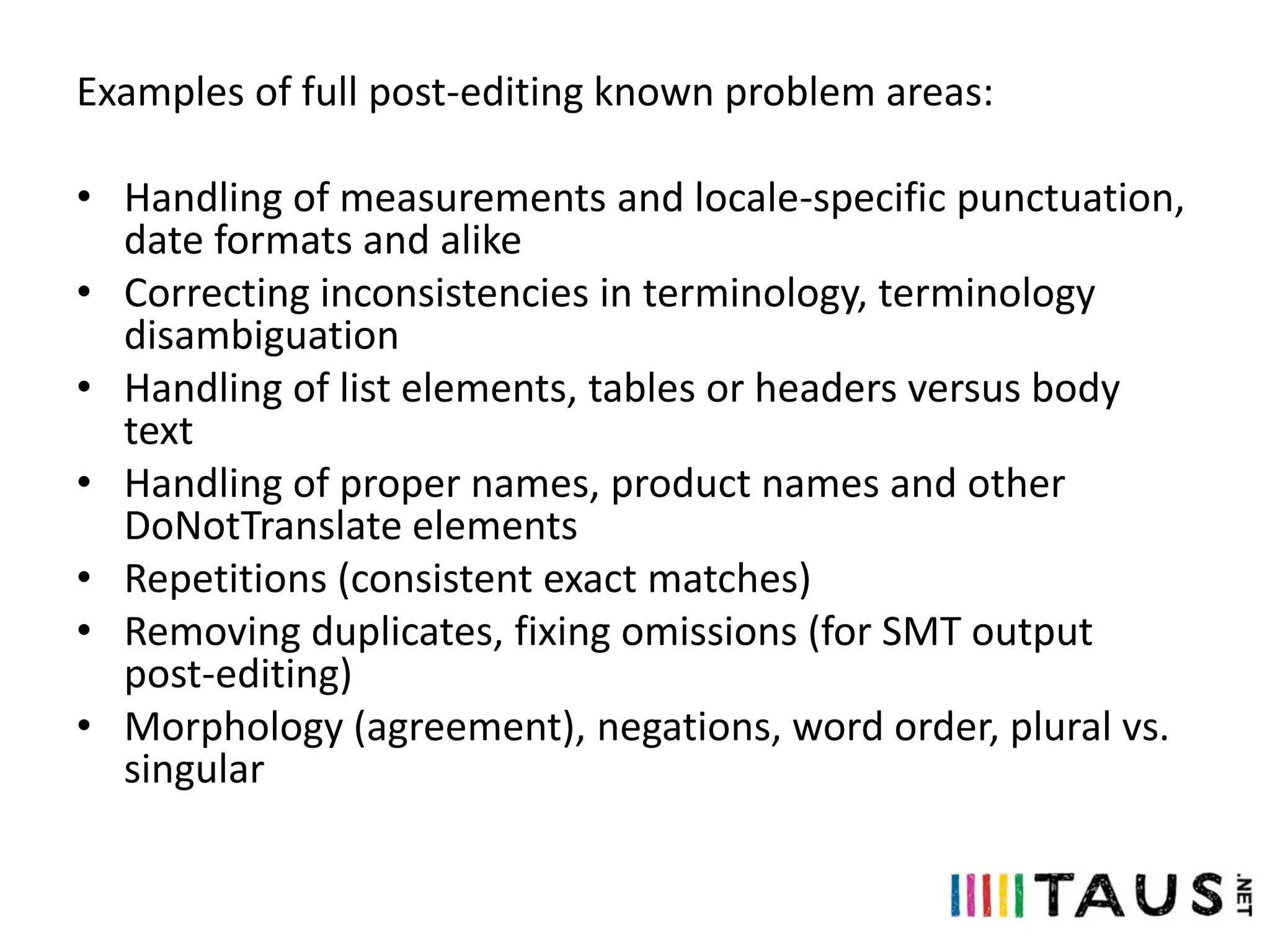 Examples of full post-editing known problem areas:

• Handling of measurements and locale-specific punctuation,
date formats and alike
• Correcting inconsistencies in terminology, terminology
disambiguation
• Handling of list elements, tables or headers versus body
text
• Handling of proper names, product names and other
DoNotTranslate elements
• Repetitions (consistent exact matches)
• Removing duplicates, fixing omissions (for SMT output
post-editing)
• Morphology (agreement), negations, word order, plural vs.
singular

 