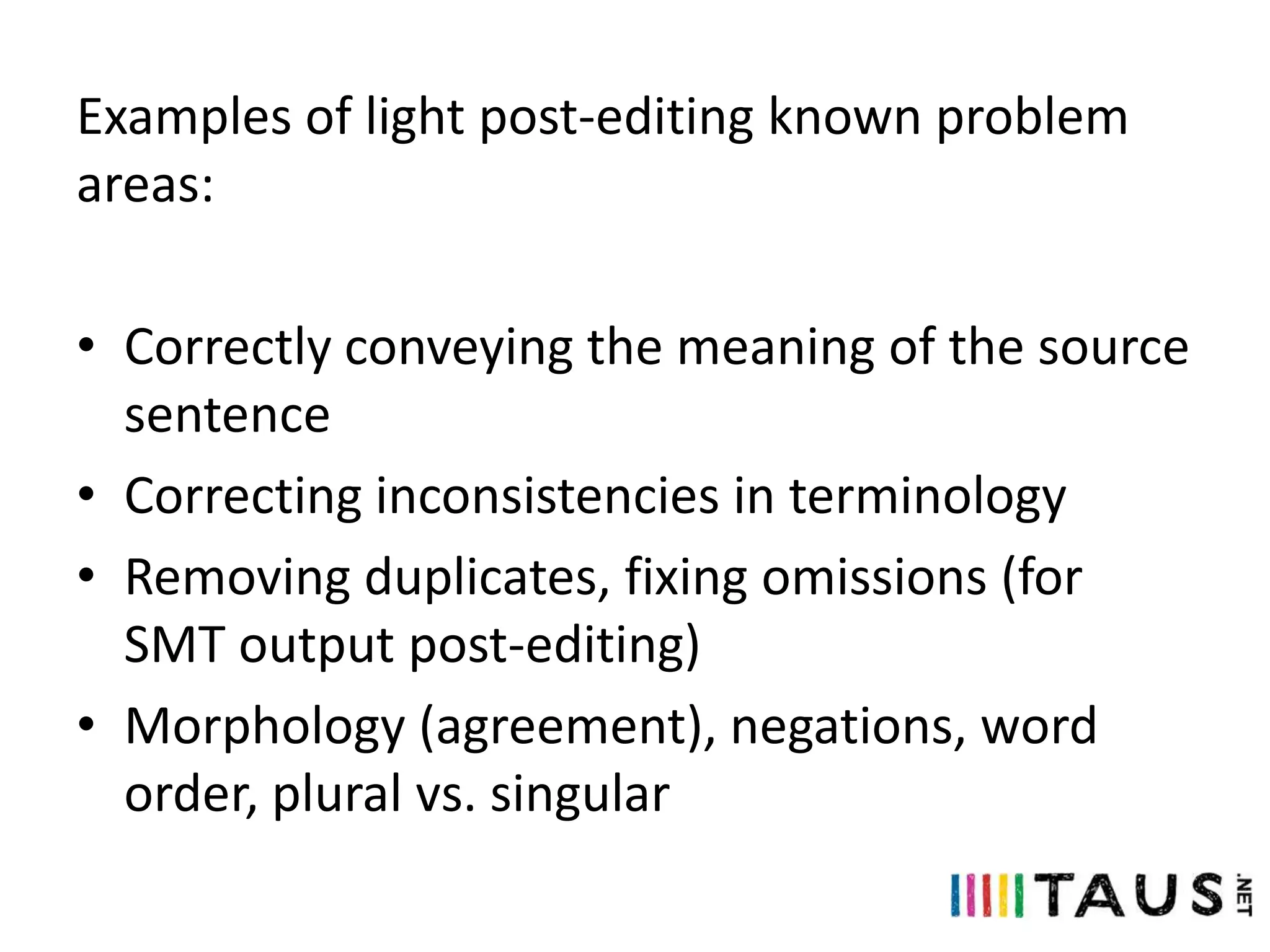Examples of light post-editing known problem
areas:
• Correctly conveying the meaning of the source
sentence
• Correcting inconsistencies in terminology
• Removing duplicates, fixing omissions (for
SMT output post-editing)
• Morphology (agreement), negations, word
order, plural vs. singular

 