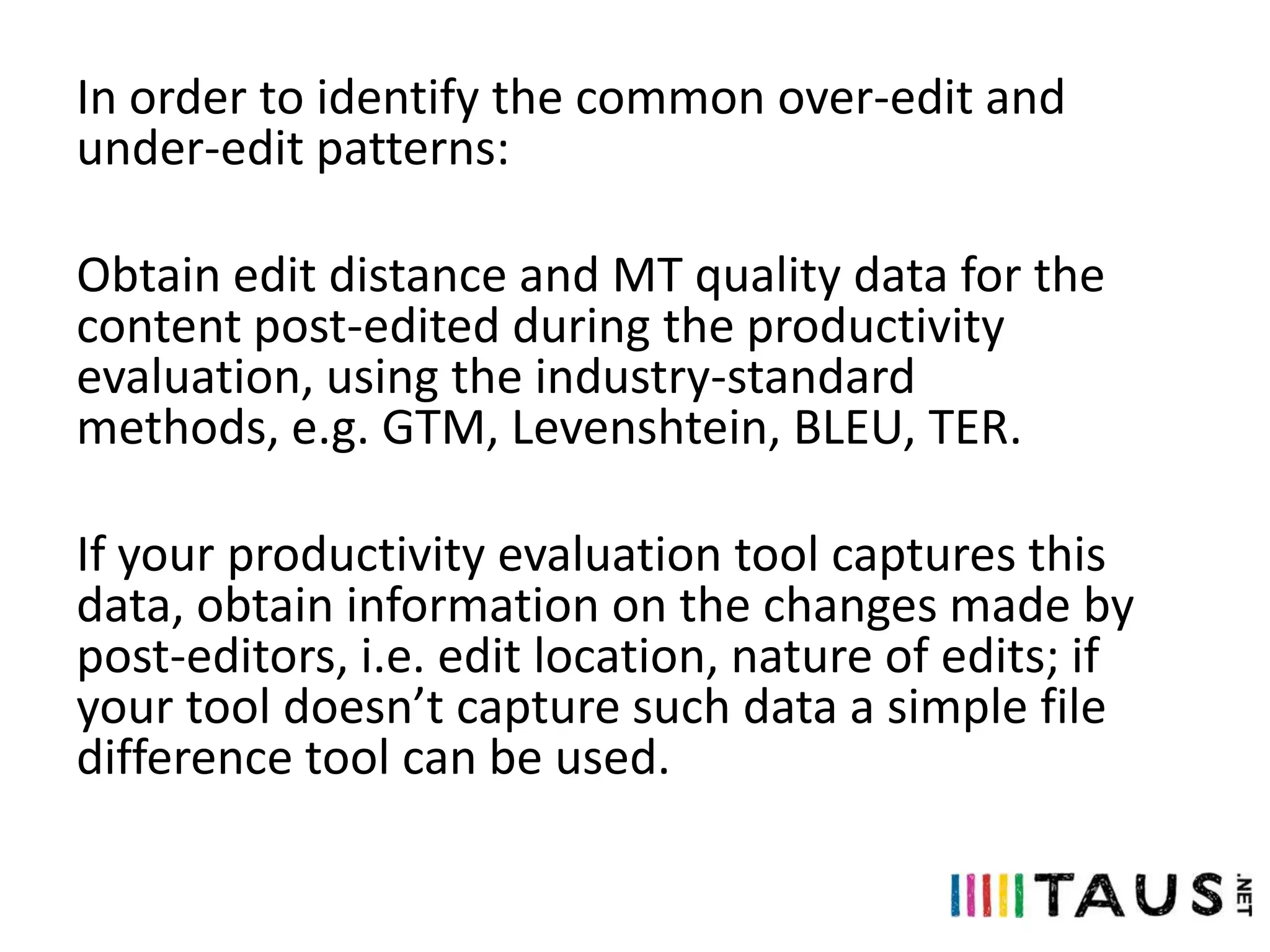 In order to identify the common over-edit and
under-edit patterns:
Obtain edit distance and MT quality data for the
content post-edited during the productivity
evaluation, using the industry-standard
methods, e.g. GTM, Levenshtein, BLEU, TER.
If your productivity evaluation tool captures this
data, obtain information on the changes made by
post-editors, i.e. edit location, nature of edits; if
your tool doesn’t capture such data a simple file
difference tool can be used.

 
