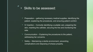 z
• Skills to be assessed:
 Preparation – gathering necessary medical supplies, identifying the
patient, explaining the procedures, and ensuring patient comfort.
 IV Insertion – Correctly identifying a suitable vein, preparing the
skin, inserting the catheter, securing the line and monitoring the
side.
 Communication – Explaining the procedures to the patient,
addressing her concerns.
 Safety – Maintaining a sterile environment, preventing
complications and disposing of sharps properly.
 