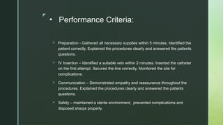 z
• Performance Criteria:
 Preparation - Gathered all necessary supplies within 5 minutes. Identified the
patient correctly. Explained the procedures clearly and answered the patients
questions.
 IV Insertion – Identified a suitable vein within 2 minutes. Inserted the catheter
on the first attempt. Secured the line correctly. Monitored the site for
complications.
 Communication – Demonstrated empathy and reassurance throughout the
procedures. Explained the procedures clearly and answered the patients
questions.
 Safety – maintained a sterile environment, prevented complications and
disposed sharps properly.
 