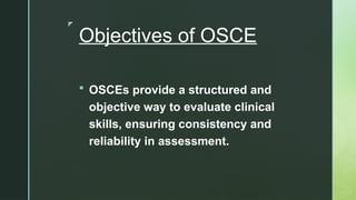 z
Objectives of OSCE
 OSCEs provide a structured and
objective way to evaluate clinical
skills, ensuring consistency and
reliability in assessment.
 